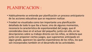 PLANIFICACION :
• Habitualmente se entiende por planificación un proceso anticipatorio
de las acciones educativas que se requieren realizar.
• Froebel no visualizaba como tan importante una planificación
detallada de todo lo que iba a hacer, sino de algunos momentos,
reconocía la característica de espontaneidad del juego, que él
consideraba clave en el actuar del pequeño; junto con ello, en las
descripciones sobre su trabajo directo con los niños, se detecta que
junto con proponer ciertos juegos, que suponemos anticipado en
algún grado, aparecen los aportes espontáneos de los niños, los que
son incorporados también en el desarrollo de las actividades.
 
