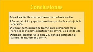 La educación ideal del hombre comienza desde la niñez.
En sus principios y aportes considera que el niño es el eje de la
educación.
Según el conocimiento de Froebel para alcanzar una meta
tenemos que trazarnos objetivos y determinar un ideal de vida.
Su mayor enfoque fue la niñez y su principal énfasis fue la
justicia , la paz, verdad y el bien.
 