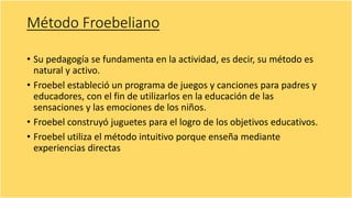 Método Froebeliano
• Su pedagogía se fundamenta en la actividad, es decir, su método es
natural y activo.
• Froebel estableció un programa de juegos y canciones para padres y
educadores, con el fin de utilizarlos en la educación de las
sensaciones y las emociones de los niños.
• Froebel construyó juguetes para el logro de los objetivos educativos.
• Froebel utiliza el método intuitivo porque enseña mediante
experiencias directas
 