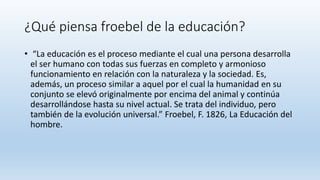 ¿Qué piensa froebel de la educación?
• “La educación es el proceso mediante el cual una persona desarrolla
el ser humano con todas sus fuerzas en completo y armonioso
funcionamiento en relación con la naturaleza y la sociedad. Es,
además, un proceso similar a aquel por el cual la humanidad en su
conjunto se elevó originalmente por encima del animal y continúa
desarrollándose hasta su nivel actual. Se trata del individuo, pero
también de la evolución universal.” Froebel, F. 1826, La Educación del
hombre.
 