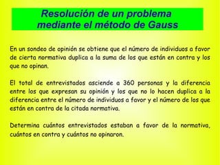 Resolución de un problema  mediante el método de Gauss En un sondeo de opinión se obtiene que el número de individuos a favor de cierta normativa duplica a la suma de los que están en contra y los que no opinan. El total de entrevistados asciende a 360 personas y la diferencia entre los que expresan su opinión y los que no lo hacen duplica a la diferencia entre el número de individuos a favor y el número de los que están en contra de la citada normativa.  Determina cuántos entrevistados estaban a favor de la normativa, cuántos en contra y cuántos no opinaron . 