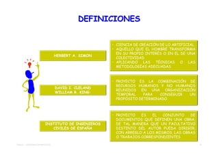 DEFINICIONES


                                                     • CIENCIA DE CREACIÓN DE LO ARTIFICIAL
                                                     • AQUELLO QUE EL HOMBRE TRANSFORMA
                                                       EN SU PROPIO INTERÉS O EN EL DE UNA
                                  HERBERT A. SIMON
                                                       COLECTIVIDAD
                                                     • APLICANDO LAS TÉCNICAS O LAS
                                                       METODOLOGÍAS ADECUADAS



                                                     • PROYECTO ES LA COMBINACIÓN DE
                                                       RECURSOS HUMANOS Y NO HUMANOS
                                  DAVID I. CLELAND
                                                       REUNIDOS EN UNA ORGANIZACIÓN
                                  WILLIAM R. KING:
                                                       TEMPORAL    PARA  CONSEGUIR UN
                                                       PROPÓSITO DETERMINADO



                                                     • PROYECTO   ES   EL   CONJUNTO    DE
                                                       DOCUMENTOS QUE DEFINEN UNA OBRA,
                         INSTITUTO DE INGENIEROS       DE TAL MANERA QUE UN FACULTATIVO
                            CIVILES DE ESPAÑA          DISTINTO DEL AUTOR PUEDA DIRIGIR,
                                                       CON ARREGLO A LOS MISMOS, LAS OBRAS
                                                       O TRABAJOS CORRESPONDIENTES

TEMA 01 - APROXIMACIÓN PROYECTO                                                               11
 