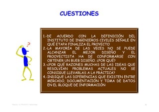 CUESTIONES


                                    1.-DE   ACUERDO   CON    LA  DEFINICIÓN  DEL
                                       INSTITUTO DE INGENIEROS CIVILES SEÑALE EN
                                       QUÉ ETAPA FINALIZA EL PROYECTO
                                    2.-LA MAYORÍA DE LAS VECES NO SE PUEDE
                                       ALCANZAR    EL    MEJOR    DISEÑO   Y  EL
                                       PROOYECTISTA HA DE CONFORMARSE CON
                                       OBTENER UN BUEB DISEÑO. ¿POR QUÉ?
                                    3.-¿POR QUÉ RAZONES MUCHAS DE LAS IDEAS QUE
                                       RESOLVÍAN PROBLEMAS ACTUALES NO SE
                                       CONSIGUE LLEVARLAS A LA PRÁCTICA?
                                    4.-INDIQUE LAS DIFERENCIAS QUE EXISTEN ENTRE
                                       MERCADO, DOCUMENTACIÓN Y TOMA DE DATOS
                                       EN EL BLOQUE DE INFORMACIÓN




TEMA 02 – EL PROYECTO TRADICIONAL                                                  36
 