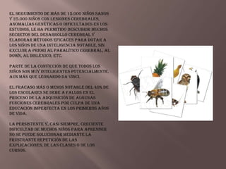 El seguimiento de más de 15.000 niños sanos
y 25.000 niños con lesiones cerebrales,
anomalías genéticas o dificultades en los
estudios, le ha permitido descubrir muchos
secretos del desarrollo cerebral y
elaborar métodos eficaces para dotar a
los niños de una inteligencia notable, sin
excluir a priori al paralítico cerebral, al
Down, al disléxico, etc.

Parte de la convicción de que todos los
niños son muy inteligentes potencialmente,
aun más que Leonardo da Vinci.

El fracaso más o menos notable del 40% de
los escolares se debe a fallos en el
proceso de la adquisición de algunas
funciones cerebrales por culpa de una
educación imperfecta en los primeros años
de vida.

La persistente y, casi siempre, creciente
dificultad de muchos niños para aprender
no se puede solucionar mediante la
frustrante repetición de las
explicaciones, de las clases o de los
cursos.
 