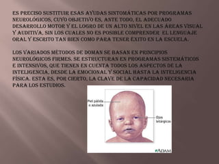 Es preciso sustituir esas ayudas sintomáticas por programas
neurológicos, cuyo objetivo es, ante todo, el adecuado
desarrollo motor y el logro de un alto nivel en las áreas visual
y auditiva, sin los cuales no es posible comprender el lenguaje
oral y escrito tan bien como para tener éxito en la escuela.

Los variados métodos de Doman se basan en principios
neurológicos firmes. Se estructuran en programas sistemáticos
e intensivos, que tienen en cuenta todos los aspectos de la
inteligencia, desde la emocional y social hasta la inteligencia
física. Esta es, por cierto, la clave de la capacidad necesaria
para los estudios.
 