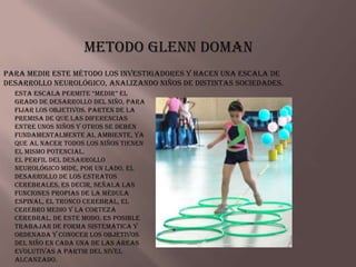 Metodo Glenn Doman
Para medir este método los investigadores y hacen una escala de
desarrollo neurológico, analizando niños de distintas sociedades.
  esta escala permite “medir” el
  grado de desarrollo del niño, para
  fijar los objetivos. Parten de la
  premisa de que las diferencias
  entre unos niños y otros se deben
  fundamentalmente al ambiente, ya
  que al nacer todos los niños tienen
  el mismo potencial.
  El Perfil del Desarrollo
  Neurológico mide, por un lado, el
  desarrollo de los estratos
  cerebrales, es decir, señala las
  funciones propias de la médula
  espinal, el tronco cerebral, el
  cerebro medio y la corteza
  cerebral. De este modo, es posible
  trabajar de forma sistemática y
  ordenada y conocer los objetivos
  del niño en cada una de las áreas
  evolutivas a partir del nivel
  alcanzado.
 