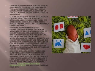    Los bits de inteligencia son unidades de
    información, tarjetas de información
    visual que constituyen un método de
    estimulación temprana, basado en la
    visualización (y escucha) repetitiva de
    dichos bits.
   el “creador” de los bits de inteligencia
    (aunque estoy segura de que este
    método era frecuentemente usado con
    anterioridad como juego) fue Glenn
    Doman, fisioterapeuta estadounidense, y
    los definió como:
   Unidades de información que se
    presentan a los niños de una forma
    adecuada. Su realización concreta se
    encuentra en la utilización de una
    ilustración o dibujo muy preciso o una
    fotografía de buena calidad
    acompañado de un estímulo auditivo, que
    consiste en enunciar en voz alta lo que
    representa. Como vemos, se trata de un
    concepto sencillo que probablemente
    muchos de vosotros hayáis usado con
    vuestros hijos sin saber que se trataba
    de bits de inteligencia.
   De hecho, estas tarjetas pueden ser
    elaboradas por nosotros mismos de
    manera muy sencilla, aprovechando
    dibujos o fotos de revistas, de envases,
    con procesadores de texto e imagen, o
    simplemente con un folio o cartulina y
    rotuladores para dibujar. Además,
    existen generadores de fichas
    personalizadas que se pueden emplear
    como bits.
 