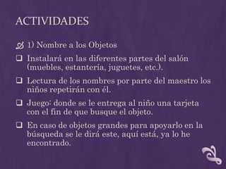 ACTIVIDADES
 1) Nombre a los Objetos
 Instalará en las diferentes partes del salón
(muebles, estantería, juguetes, etc.).
 Lectura de los nombres por parte del maestro los
niños repetirán con él.
 Juego: donde se le entrega al niño una tarjeta
con el fin de que busque el objeto.
 En caso de objetos grandes para apoyarlo en la
búsqueda se le dirá este, aquí está, ya lo he
encontrado.
 