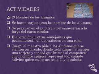 ACTIVIDADES
 2) Nombre de los alumnos
 Se hacen tarjetas con los nombre de los alumnos.
 Se pegaran en el pupitre y permanecerán a lo
largo del curso escolar.
 Elaboración de otros semejantes que
permanecerán en depositados en una caja.
 Juego: el maestro pide a los alumnos que se
sienten en círculo, donde cada pasara a escoger
una tarjeta y tendrá que buscar al compañero
cuyo nombre aparece representado, cuando
adivine quien es, se acerca a él y lo saluda.
 