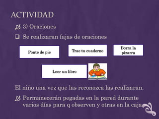 ACTIVIDAD
 3) Oraciones
 Se realizaran fajas de oraciones
El niño una vez que las reconozca las realizaran.
 Permanecerán pegadas en la pared durante
varios días para q observen y otras en la caja.
Ponte de pie Trae tu cuaderno
Borra la
pizarra
Leer un libro
 