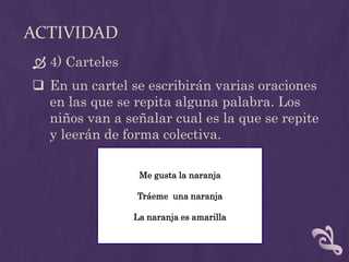 ACTIVIDAD
 4) Carteles
 En un cartel se escribirán varias oraciones
en las que se repita alguna palabra. Los
niños van a señalar cual es la que se repite
y leerán de forma colectiva.
Me gusta la naranja
Tráeme una naranja
La naranja es amarilla
 