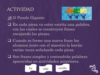 ACTIVIDAD
 5) Puzzle Gigante
 En cada pieza va estar escrita una palabra,
con las cuales se construyen frases
encajando las piezas.
 Cuando se forme una nueva frase los
alumnos junto con el maestro la leerán
varias veces señalando cada pieza
 Son frases simples y contendrán palabras
aparecidas en actividades anteriores.
escribeniña
 