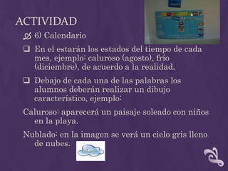 ACTIVIDAD
 6) Calendario
 En el estarán los estados del tiempo de cada
mes, ejemplo: caluroso (agosto), frío
(diciembre), de acuerdo a la realidad.
 Debajo de cada una de las palabras los
alumnos deberán realizar un dibujo
característico, ejemplo:
Caluroso: aparecerá un paisaje soleado con niños
en la playa.
Nublado: en la imagen se verá un cielo gris lleno
de nubes.
 