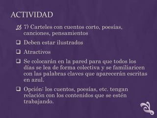 ACTIVIDAD
 7) Carteles con cuentos corto, poesías,
canciones, pensamientos
 Deben estar ilustrados
 Atractivos
 Se colocarán en la pared para que todos los
días se lea de forma colectiva y se familiaricen
con las palabras claves que aparecerán escritas
en azul.
 Opción: los cuentos, poesías, etc. tengan
relación con los contenidos que se estén
trabajando.
 