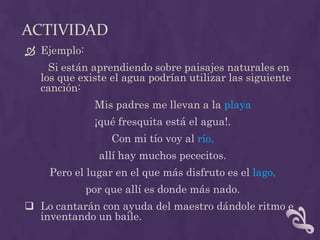 ACTIVIDAD
 Ejemplo:
Si están aprendiendo sobre paisajes naturales en
los que existe el agua podrían utilizar las siguiente
canción:
Mis padres me llevan a la playa
¡qué fresquita está el agua!.
Con mi tío voy al río,
allí hay muchos pececitos.
Pero el lugar en el que más disfruto es el lago,
por que allí es donde más nado.
 Lo cantarán con ayuda del maestro dándole ritmo e
inventando un baile.
 