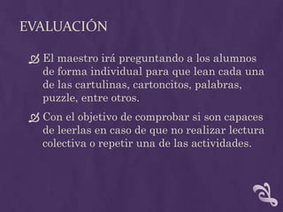 EVALUACIÓN
 El maestro irá preguntando a los alumnos
de forma individual para que lean cada una
de las cartulinas, cartoncitos, palabras,
puzzle, entre otros.
 Con el objetivo de comprobar si son capaces
de leerlas en caso de que no realizar lectura
colectiva o repetir una de las actividades.
 