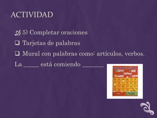 ACTIVIDAD
 5) Completar oraciones
 Tarjetas de palabras
 Mural con palabras como: artículos, verbos.
La _____ está comiendo _______
 