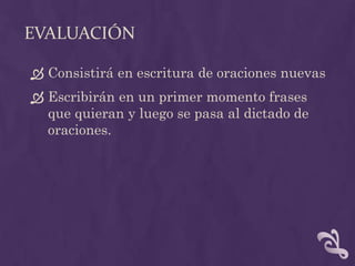 EVALUACIÓN
 Consistirá en escritura de oraciones nuevas
 Escribirán en un primer momento frases
que quieran y luego se pasa al dictado de
oraciones.
 