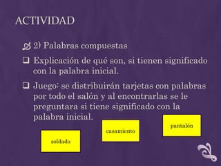 ACTIVIDAD
 2) Palabras compuestas
 Explicación de qué son, si tienen significado
con la palabra inicial.
 Juego: se distribuirán tarjetas con palabras
por todo el salón y al encontrarlas se le
preguntara si tiene significado con la
palabra inicial.
soldado
casamiento
pantalón
 