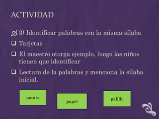 ACTIVIDAD
 3) Identificar palabras con la misma sílaba
 Tarjetas
 El maestro otorga ejemplo, luego los niños
tienen que identificar
 Lectura de la palabras y menciona la sílaba
inicial.
patata
papel
palillo
 