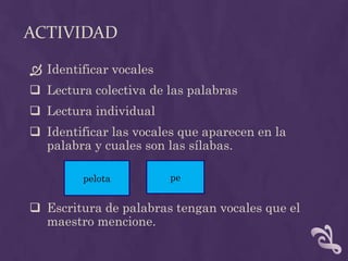 ACTIVIDAD
 Identificar vocales
 Lectura colectiva de las palabras
 Lectura individual
 Identificar las vocales que aparecen en la
palabra y cuales son las sílabas.
 Escritura de palabras tengan vocales que el
maestro mencione.
pelota pe
 