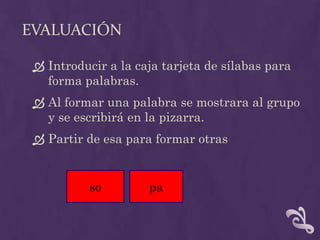 EVALUACIÓN
 Introducir a la caja tarjeta de sílabas para
forma palabras.
 Al formar una palabra se mostrara al grupo
y se escribirá en la pizarra.
 Partir de esa para formar otras
so pa
 