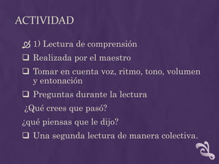 ACTIVIDAD
 1) Lectura de comprensión
 Realizada por el maestro
 Tomar en cuenta voz, ritmo, tono, volumen
y entonación
 Preguntas durante la lectura
¿Qué crees que pasó?
¿qué piensas que le dijo?
 Una segunda lectura de manera colectiva.
 