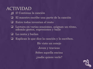 ACTIVIDAD
 2) Continua la canción
 El maestro escribe una parte de la canción
 Entre todos inventan el resto
 Lectura en varias ocasiones, asignan un ritmo,
además gestos, expresiones y baile
 La canta y bailan
 Explican lo que dice la canción y lo escriben.
He visto un conejo
Joven y travieso
Sobre aquella encina
¿nadie quiere verlo?
 