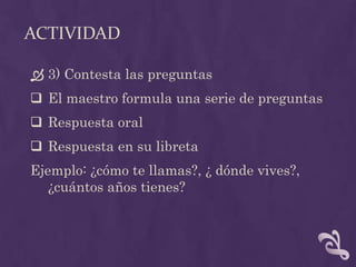 ACTIVIDAD
 3) Contesta las preguntas
 El maestro formula una serie de preguntas
 Respuesta oral
 Respuesta en su libreta
Ejemplo: ¿cómo te llamas?, ¿ dónde vives?,
¿cuántos años tienes?
 