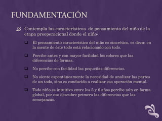 FUNDAMENTACIÓN
 Contempla las características de pensamiento del niño de la
etapa preoperacional donde el niño:
 El pensamiento característico del niño es sincrético, es decir, en
la mente de éste todo está relacionado con todo.
 Percibe antes y con mayor facilidad los colores que las
diferencias de formas.
 No percibe con facilidad las pequeñas diferencias.
 No siente espontáneamente la necesidad de analizar las partes
de un todo, sino es conducido a realizar esa operación mental.
 Todo niño es intuitivo entre los 5 y 6 años percibe aún en forma
global, por eso descubre primero las diferencias que las
semejanzas.
 