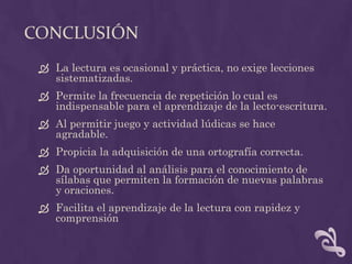 CONCLUSIÓN
 La lectura es ocasional y práctica, no exige lecciones
sistematizadas.
 Permite la frecuencia de repetición lo cual es
indispensable para el aprendizaje de la lecto-escritura.
 Al permitir juego y actividad lúdicas se hace
agradable.
 Propicia la adquisición de una ortografía correcta.
 Da oportunidad al análisis para el conocimiento de
sílabas que permiten la formación de nuevas palabras
y oraciones.
 Facilita el aprendizaje de la lectura con rapidez y
comprensión
 