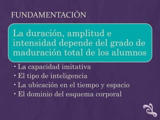 FUNDAMENTACIÓN
La duración, amplitud e
intensidad depende del grado de
maduración total de los alumnos
•La capacidad imitativa
•El tipo de inteligencia
•La ubicación en el tiempo y espacio
•El dominio del esquema corporal
 