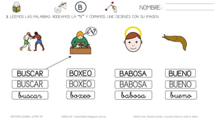 3. LEEMOS LAS PALABRAS. RODEAMOS LA “B” Y COPIAMOS. UNE DESPUÉS CON SU IMAGEN..
BABOSABUSCAR BOXEO BUENO
BABOSABUSCAR BOXEO BUENO
babosabuscar boxeo bueno
NOMBRE:B
METODO GLOBAL, LETRA “B“ HABLA-M cortes0alba.blogspot.com.es Belén Caro, Natalia Cortés , Lourdes García y José A. Mora
 