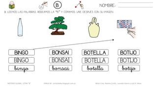 3. LEEMOS LAS PALABRAS. RODEAMOS LA “B” Y COPIAMOS. UNE DESPUÉS CON SU IMAGEN..
BOTELLABINGO BONSAI BOTIJO
BOTELLABINGO BONSAI BOTIJO
botellabingo bonsai botijo
NOMBRE:B
METODO GLOBAL, LETRA “B“ HABLA-M cortes0alba.blogspot.com.es Belén Caro, Natalia Cortés , Lourdes García y José A. Mora
 