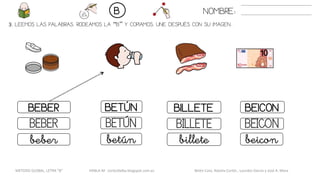 3. LEEMOS LAS PALABRAS. RODEAMOS LA “B” Y COPIAMOS. UNE DESPUÉS CON SU IMAGEN..
BILLETEBEBER BETÚN BEICON
BILLETEBEBER BETÚN BEICON
billetebeber betún beicon
NOMBRE:B
METODO GLOBAL, LETRA “B“ HABLA-M cortes0alba.blogspot.com.es Belén Caro, Natalia Cortés , Lourdes García y José A. Mora
 