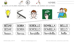 3. LEEMOS LAS PALABRAS. RODEAMOS LA “B” Y COPIAMOS. UNE DESPUÉS CON SU IMAGEN..
BOMBILLABESAR BORRA BORDILLO BELLO
BOMBILLABESAR BORRA BORDILLO BELLO
bombillabesar borra bordillo bello
NOMBRE:B
METODO GLOBAL, LETRA “B“ HABLA-M cortes0alba.blogspot.com.es Belén Caro, Natalia Cortés , Lourdes García y José A. Mora
 