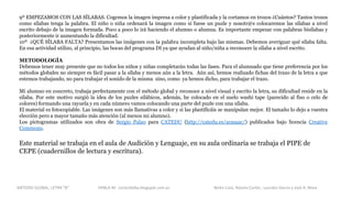 9º EMPEZAMOS CON LAS SÍLABAS. Cogemos la imagen impresa a color y plastificada y la cortamos en trozos ¿Cuántos? Tantos trozos
como sílabas tenga la palabra. El niño o niña ordenará la imagen como si fuese un puzle y nosotr@s colocaremos las sílabas a nivel
escrito debajo de la imagen formada. Poco a poco lo irá haciendo el alumno o alumna. Es importante empezar con palabras bisílabas y
posteriormente ir aumentando la dificultad.
10º ¿QUÉ SÍLABA FALTA? Presentamos las imágenes con la palabra incompleta bajo las mismas. Debemos averiguar qué sílaba falta.
En esa actividad utilizo, al principio, las bocas del programa DI ya que ayudan al niño/niña a reconocer la sílaba a nivel escrito.
METODOLOGÍA
Debemos tener muy presente que no todos los niños y niñas completarán todas las fases. Para el alumnado que tiene preferencia por los
métodos globales no siempre es fácil pasar a la sílaba y menos aún a la letra. Aún así, hemos realizado fichas del trazo de la letra a que
estemos trabajando, no para trabajar el sonido de la misma sino, como ya hemos dicho, para trabajar el trazo.
Mi alumno en concreto, trabaja perfectamente con el método global y reconoce a nivel visual y escrito la letra, su dificultad reside en la
sílaba. Por este motivo surgió la idea de los puzles silábicos, además, he colocado en el suelo washi tape (parecido al fiso o celo de
colores) formando una rayuela y en cada número vamos colocando una parte del puzle con una sílaba.
El material es fotocopiable. Las imágenes son más llamativas a color y si las plastificáis se manipulan mejor. El tamaño lo dejo a vuestra
elección pero a mayor tamaño más atención (al menos mi alumno).
Los pictogramas utilizados son obra de Sergio Palao para CATEDU (http://catedu.es/arasaac/) publicados bajo licencia Creative
Commons.
Este material se trabaja en el aula de Audición y Lenguaje, en su aula ordinaria se trabaja el PIPE de
CEPE (cuadernillos de lectura y escritura).
METODO GLOBAL, LETRA “B“ HABLA-M cortes0alba.blogspot.com.es Belén Caro, Natalia Cortés , Lourdes García y José A. Mora
 