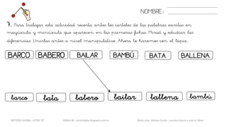 7. Para trabajar esta actividad recorta antes los carteles de las palabras escritas en
mayúscula y minúscula que aparecen en las primeras fichas. Mirad y estudiar las
diferencias. Unirlas antes a nivel manipulativo. Ahora lo haremos con el lápiz.
NOMBRE:
BARCO BAILARBABERO
batabarco babero
BAMBÚ BATA
bailar bambú
BALLENA
ballena
METODO GLOBAL, LETRA “B“ HABLA-M cortes0alba.blogspot.com.es Belén Caro, Natalia Cortés , Lourdes García y José A. Mora
 