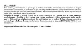 EVALUACIÓN
Para evaluar, personalmente lo que hago es realizar actividades intercaladas que requieran de mayor
conocimiento y autonomía. Si las realiza, es que está adquiriendo dicha fase. Tengo elaborada una lista con
todas las palabras que aparecen para trabajar una letra determinada y es en dicha lista donde voy anotando si
las lee sin el apoyo visual, y otra si las escribe.
El ritmo lo marca el niño o niña y no tu programación o las “ansias” que a veces tenemos
profesionales y familiares de <<pasar a otra cosa, mariposa>> Si no avanzamos nada, puede
que el fallo esté en el planteamiento de actividades, en el orden de las mismas o nuestra
metodología a la hora de exponer la tarea. Es muy necesario una AUTOEVALUACIÓN de vez
en cuando.
Espero que este material os sirva de ayuda ¡A TRABAJAR!
METODO GLOBAL, LETRA “B“ HABLA-M cortes0alba.blogspot.com.es Belén Caro, Natalia Cortés , Lourdes García y José A. Mora
 