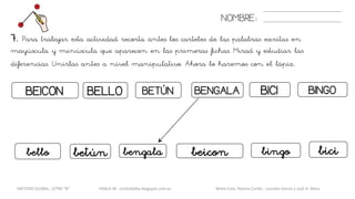 BEICON BICI
NOMBRE:
BELLO BETÚN BENGALA BINGO
7. Para trabajar esta actividad recorta antes los carteles de las palabras escritas en
mayúscula y minúscula que aparecen en las primeras fichas. Mirad y estudiar las
diferencias. Unirlas antes a nivel manipulativo. Ahora lo haremos con el lápiz.
beiconbetún bicibello bengala bingo
METODO GLOBAL, LETRA “B“ HABLA-M cortes0alba.blogspot.com.es Belén Caro, Natalia Cortés , Lourdes García y José A. Mora
 