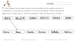 BOCA BOCATABOBINABILLETE
NOMBRE:
BORRABONSAI
7. Para trabajar esta actividad recorta antes los carteles de las palabras escritas en
mayúscula y minúscula que aparecen en las primeras fichas. Mirad y estudiar las
diferencias. Unirlas antes a nivel manipulativo. Ahora lo haremos con el lápiz.
bocaborra bobinabilletebonsaibocata
METODO GLOBAL, LETRA “B“ HABLA-M cortes0alba.blogspot.com.es Belén Caro, Natalia Cortés , Lourdes García y José A. Mora
 