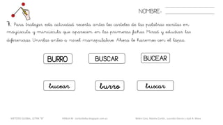 BUCEARBUSCARBURRO
NOMBRE:
7. Para trabajar esta actividad recorta antes los carteles de las palabras escritas en
mayúscula y minúscula que aparecen en las primeras fichas. Mirad y estudiar las
diferencias. Unirlas antes a nivel manipulativo. Ahora lo haremos con el lápiz.
bucear buscarburro
METODO GLOBAL, LETRA “B“ HABLA-M cortes0alba.blogspot.com.es Belén Caro, Natalia Cortés , Lourdes García y José A. Mora
 