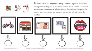 8. Contamos las sílabas de las palabras. Cogemos todas las
imágenes trabajadas y las recortamos de manera irregular
en tantos trozos como sílabas tenga la palabra. Después las
pegamos encima de su igual y ponemos el número de
sílabas.
y
METODO GLOBAL, LETRA “B“ HABLA-M cortes0alba.blogspot.com.es Belén Caro, Natalia Cortés , Lourdes García y José A. Mora
 