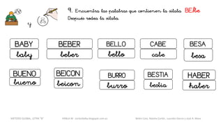 9. Encuentra las palabras que contienen la sílaba BE/be
Después rodea la sílaba.
y
CABEBELLO
bello cabe
BESTIA
bestia
BABY
baby
BEBER
beber
BEICON
beicon
BESA
besa
BUENO
bueno
HABER
haber
BURRO
burro
METODO GLOBAL, LETRA “B“ HABLA-M cortes0alba.blogspot.com.es Belén Caro, Natalia Cortés , Lourdes García y José A. Mora
 