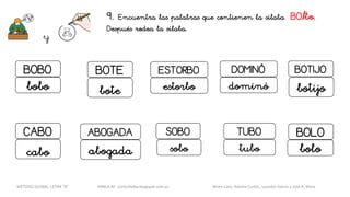 9. Encuentra las palabras que contienen la sílaba BO/bo.
Después rodea la sílaba.
y
DOMINÓ
dominó
TUBO
tubo
SOBO
sobo
BOBO
bobo
BOTIJO
botijo
ESTORBOBOTE
bote estorbo
CABO
cabo
ABOGADA
abogada
BOLO
bolo
METODO GLOBAL, LETRA “B“ HABLA-M cortes0alba.blogspot.com.es Belén Caro, Natalia Cortés , Lourdes García y José A. Mora
 