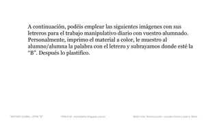 A continuación, podéis emplear las siguientes imágenes con sus
letreros para el trabajo manipulativo diario con vuestro alumnado.
Personalmente, imprimo el material a color, le muestro al
alumno/alumna la palabra con el letrero y subrayamos donde esté la
“B”. Después lo plastifico.
METODO GLOBAL, LETRA “B“ HABLA-M cortes0alba.blogspot.com.es Belén Caro, Natalia Cortés , Lourdes García y José A. Mora
 