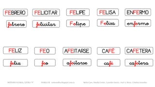 FEBRERO
febrero
FELISAFELIPE ENFERMO
CAFETERAFEO
FELICITAR
FELIZ AFEITARSE CAFÉ
Felipefelicitar Felisa enfermo
cafeterafeofeliz afeitarse café
METODO GLOBAL, LETRA “F“ HABLA-M cortes0alba.blogspot.com.es Belén Caro, Natalia Cortés , Lourdes García , José A. Mora , Cristina González
 