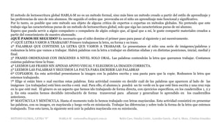 METODO GLOBAL, LETRA “F“ HABLA-M cortes0alba.blogspot.com.es Belén Caro, Natalia Cortés , Lourdes García , José A. Mora , Cristina González
El método de lectoescritura global HABLA-M no es un método formal, sino más bien un método creado a partir del estilo de aprendizaje y
las preferencias de uno de mis alumnos. He seguido el orden que provocaba en el niño un aprendizaje más funcional y significativo.
Por lo tanto, es posible que este método sea objeto de alguna crítica de expertos o expertas en métodos globales. No pretendo que este
trabajo siga las características puras de un método de lectoescritura global, solo que siga las características puras de mi alumno.
Espero que pueda servir a algún compañero o compañera de algún colegio que, al igual que a mí, le guste compartir materiales creados a
partir del conocimiento de nuestro alumnado.
¿QUÉ PASOS HE SEGUIDO? Es necesario que el niño domine el primer paso para pasar al siguiente y así sucesivamente.
1º ¿QUÉ LETRA VAMOS A TRABAJAR? Primero trabajamos la letra, su forma y su trazo.
2º PALABRAS QUE CONTIENE LA LETRA QUE VAMOS A TRABAJAR. Le presentamos al niño una serie de imágenes/palabras y
rodeamos la letra que vamos a trabajar. Habrá palabras con la letra a trabajar en distintas sílabas y en distintas posiciones, inicial, medial y
final.
3º FRASES ORDENADAS CON IMÁGENES A NIVEL SOLO ORAL. Las palabras contendrán la letra que queramos trabajar. Contamos
cuántas palabras tiene la frase.
4º LEEMOS LAS FRASES SIN APENAS APOYO VISUAL Y ELEGIMOS LA IMAGEN CORRECTA.
5º LEEMOS LAS PALABRAS Y SEGUIMOS LA PAUTA PARA ESCRIBIR LAS PALABRAS
6º COPIAMOS. En esta actividad presentamos la imagen con la palabra escrita y una pauta para que la copie. Rodeamos la letra que
estemos trabajando.
7º Elige si están bien o mal escritas estas palabras. Esta actividad consiste en decidir cuál de las palabras que aparecen al lado de las
imágenes (ya trabajadas) está bien escrita o está mal. Para ello, el alumno/a pondrá un tic verde en la que esté bien escrita y una cruz roja
en la que esté mal. El género es un aspecto que hemos ido trabajando de forma directa, con ejercicios específicos, en los cuadernillos 1, 2 y
3. En esta ocasión hemos decidido introducirlo de forma transversal para afianzar y generalizar lo aprendido en los cuadernillos
anteriores.
8º MAYÚSCULA Y MINÚSCULA. Hasta el momento todo lo hemos trabajado con letras mayúsculas. Esta actividad consistirá en presentar
las palabras, con su imagen, en mayúscula y luego verla en minúscula. Trabajar las diferencias y sobre todo la forma de la letra que estemos
trabajando. Tras esta tarea, la siguiente será unir la palabra mayúscula con su minúscula.
 