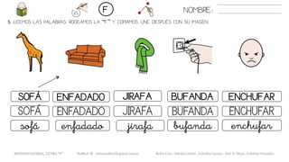 5. LEEMOS LAS PALABRAS. RODEAMOS LA “F” Y COPIAMOS. UNE DESPUÉS CON SU IMAGEN.
BUFANDASOFÁ ENFADADO JIRAFA ENCHUFAR
BUFANDASOFÁ ENFADADO JIRAFA ENCHUFAR
bufandasofá enfadado jirafa enchufar
NOMBRE:F
METODO GLOBAL, LETRA “F“ HABLA-M cortes0alba.blogspot.com.es Belén Caro, Natalia Cortés , Lourdes García , José A. Mora , Cristina González
 