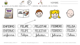 5. LEEMOS LAS PALABRAS. RODEAMOS LA “F” Y COPIAMOS. UNE DESPUÉS CON SU IMAGEN..
FELIPEENFERMO FELICITAR FELISA
FELICITARENFERMO FELIPE FEBRERO
felicitarenfermo Felipe febrero
NOMBRE:F
FEBRERO
FELISA
Felisa
METODO GLOBAL, LETRA “F“ HABLA-M cortes0alba.blogspot.com.es Belén Caro, Natalia Cortés , Lourdes García , José A. Mora , Cristina González
 